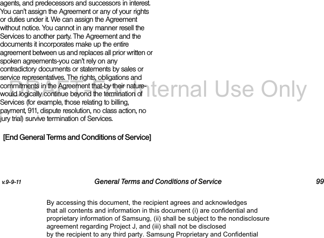v.9-9-11 General Terms and Conditions of Service 99agents, and predecessors and successors in interest. You can't assign the Agreement or any of your rights or duties under it. We can assign the Agreement without notice. You cannot in any manner resell the Services to another party. The Agreement and the documents it incorporates make up the entire agreement between us and replaces all prior written or spoken agreements-you can't rely on any contradictory documents or statements by sales or service representatives. The rights, obligations and commitments in the Agreement that-by their nature-would logically continue beyond the termination of Services (for example, those relating to billing, payment, 911, dispute resolution, no class action, no jury trial) survive termination of Services.[End General Terms and Conditions of Service]By accessing this document, the recipient agrees and acknowledges that all contents and information in this document (i) are confidential and proprietary information of Samsung, (ii) shall be subject to the nondisclosure agreement regarding Project J, and (iii) shall not be disclosed by the recipient to any third party. Samsung Proprietary and ConfidentialDRAFT-For Internal Use Only