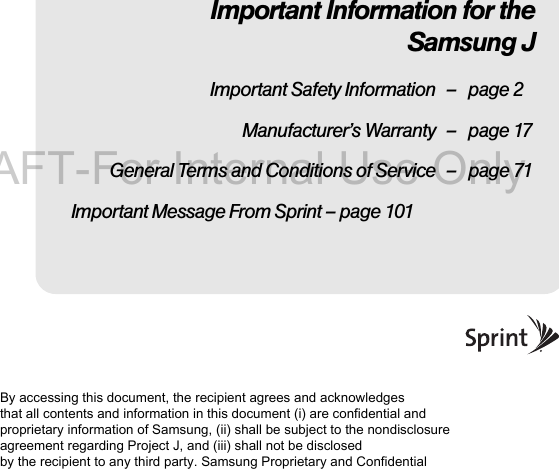 Important Information for the Samsung JImportant Safety Information – page 2Manufacturer’s Warranty – page 17General Terms and Conditions of Service – page 71Important Message From Sprint – page 101By accessing this document, the recipient agrees and acknowledges that all contents and information in this document (i) are confidential and proprietary information of Samsung, (ii) shall be subject to the nondisclosure agreement regarding Project J, and (iii) shall not be disclosed by the recipient to any third party. Samsung Proprietary and ConfidentialDRAFT-For Internal Use Only