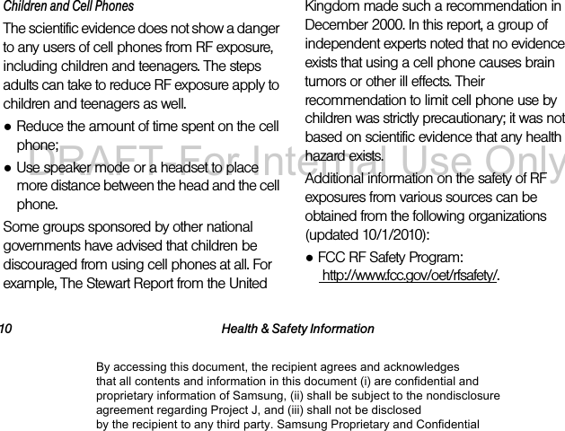 10 Health &amp; Safety InformationChildren and Cell PhonesThe scientific evidence does not show a danger to any users of cell phones from RF exposure, including children and teenagers. The steps adults can take to reduce RF exposure apply to children and teenagers as well.●Reduce the amount of time spent on the cell phone;●Use speaker mode or a headset to place more distance between the head and the cell phone.Some groups sponsored by other national governments have advised that children be discouraged from using cell phones at all. For example, The Stewart Report from the United Kingdom made such a recommendation in December 2000. In this report, a group of independent experts noted that no evidence exists that using a cell phone causes brain tumors or other ill effects. Their recommendation to limit cell phone use by children was strictly precautionary; it was not based on scientific evidence that any health hazard exists.Additional information on the safety of RF exposures from various sources can be obtained from the following organizations (updated 10/1/2010):●FCC RF Safety Program:  http://www.fcc.gov/oet/rfsafety/.By accessing this document, the recipient agrees and acknowledges that all contents and information in this document (i) are confidential and proprietary information of Samsung, (ii) shall be subject to the nondisclosure agreement regarding Project J, and (iii) shall not be disclosed by the recipient to any third party. Samsung Proprietary and ConfidentialDRAFT-For Internal Use Only