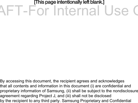 [This page intentionally left blank.]By accessing this document, the recipient agrees and acknowledges that all contents and information in this document (i) are confidential and proprietary information of Samsung, (ii) shall be subject to the nondisclosure agreement regarding Project J, and (iii) shall not be disclosed by the recipient to any third party. Samsung Proprietary and ConfidentialDRAFT-For Internal Use Only