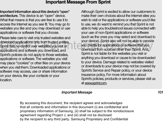 Important Message 101Important Information about this device’s “open” architecture. This device is an “open” device. What that means is that you are free to use it to access the Internet as you see fit. You may go to websites you like and you may download or use applications or software that you choose.Please take care to visit only trusted websites and download applications only from trusted entities. Sprint has no control over websites you visit or applications and software you download, and Sprint’s policies do not apply to those websites, applications or software. The websites you visit may place “cookies” or other files on your device when you visit them. Downloaded applications or software may access, use or share information on your device, like your contacts or your location. Although Sprint is excited to allow our customers to make their own choices about the Internet sites you wish to visit or the applications or software you’d like to use, we do want to remind you that Sprint is not able to help you troubleshoot issues connected with your use of non-Sprint applications or software (such as the ones you may select and download to your device). Sprint also will not be able to provide you credits for applications or software that you download from sources other than Sprint. And, Sprint is not liable for the websites you visit or anything you download or cause to be downloaded to your device. Damage related to websites visited or downloads to your device may not be covered by Sprint’s Service and Repair policy, or your device insurance policy. For more information about Sprint’s policies, products or services, please visit us at www.sprint.com.Important Message From SprintBy accessing this document, the recipient agrees and acknowledges that all contents and information in this document (i) are confidential and proprietary information of Samsung, (ii) shall be subject to the nondisclosure agreement regarding Project J, and (iii) shall not be disclosed by the recipient to any third party. Samsung Proprietary and ConfidentialDRAFT-For Internal Use Only