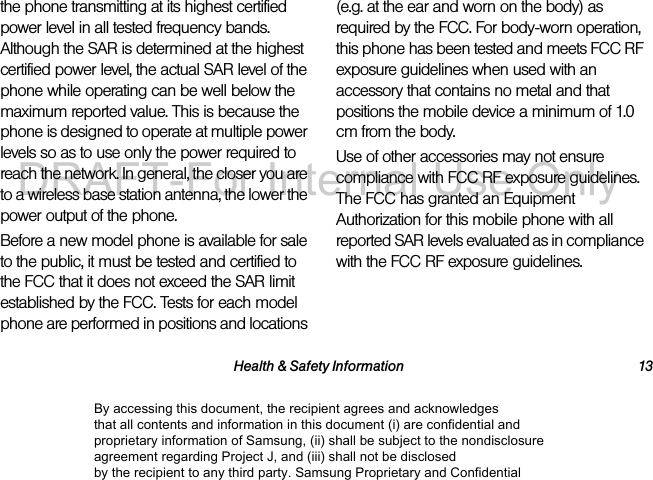 Health &amp; Safety Information 13the phone transmitting at its highest certified power level in all tested frequency bands. Although the SAR is determined at the highest certified power level, the actual SAR level of the phone while operating can be well below the maximum reported value. This is because the phone is designed to operate at multiple power levels so as to use only the power required to reach the network. In general, the closer you are to a wireless base station antenna, the lower the power output of the phone.Before a new model phone is available for sale to the public, it must be tested and certified to the FCC that it does not exceed the SAR limit established by the FCC. Tests for each model phone are performed in positions and locations (e.g. at the ear and worn on the body) as required by the FCC. For body-worn operation, this phone has been tested and meets FCC RF exposure guidelines when used with an accessory that contains no metal and that positions the mobile device a minimum of 1.0 cm from the body.Use of other accessories may not ensure compliance with FCC RF exposure guidelines. The FCC has granted an Equipment Authorization for this mobile phone with all reported SAR levels evaluated as in compliance with the FCC RF exposure guidelines. The maximum SAR values for this model phone as reported to the FCC are:By accessing this document, the recipient agrees and acknowledges that all contents and information in this document (i) are confidential and proprietary information of Samsung, (ii) shall be subject to the nondisclosure agreement regarding Project J, and (iii) shall not be disclosed by the recipient to any third party. Samsung Proprietary and ConfidentialDRAFT-For Internal Use Only