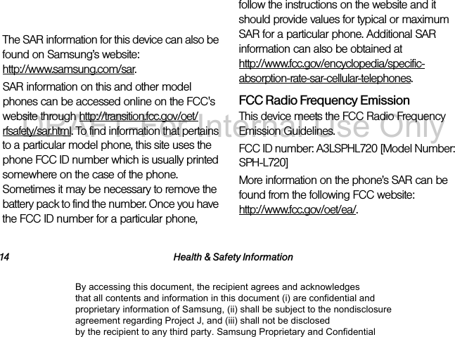 14 Health &amp; Safety InformationHead: x.xx W/kgBody-worn: x.xx W/kgThe SAR information for this device can also be found on Samsung’s website:  http://www.samsung.com/sar.SAR information on this and other model phones can be accessed online on the FCC&apos;s website through http://transition.fcc.gov/oet/rfsafety/sar.html. To find information that pertains to a particular model phone, this site uses the phone FCC ID number which is usually printed somewhere on the case of the phone. Sometimes it may be necessary to remove the battery pack to find the number. Once you have the FCC ID number for a particular phone, follow the instructions on the website and it should provide values for typical or maximum SAR for a particular phone. Additional SAR information can also be obtained at  http://www.fcc.gov/encyclopedia/specific-absorption-rate-sar-cellular-telephones.FCC Radio Frequency Emission This device meets the FCC Radio Frequency Emission Guidelines. FCC ID number: A3LSPHL720 [Model Number: SPH-L720] More information on the phone’s SAR can be found from the following FCC website:  http://www.fcc.gov/oet/ea/. By accessing this document, the recipient agrees and acknowledges that all contents and information in this document (i) are confidential and proprietary information of Samsung, (ii) shall be subject to the nondisclosure agreement regarding Project J, and (iii) shall not be disclosed by the recipient to any third party. Samsung Proprietary and ConfidentialDRAFT-For Internal Use Only