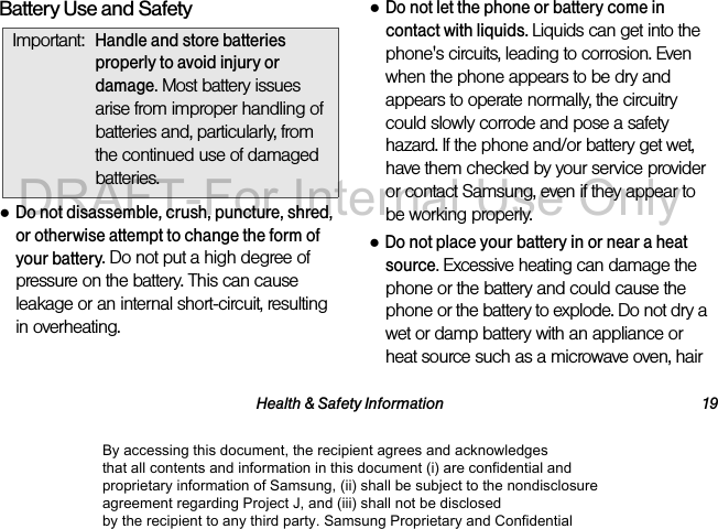 Health &amp; Safety Information 19Battery Use and Safety●Do not disassemble, crush, puncture, shred, or otherwise attempt to change the form of your battery. Do not put a high degree of pressure on the battery. This can cause leakage or an internal short-circuit, resulting in overheating.●Do not let the phone or battery come in contact with liquids. Liquids can get into the phone&apos;s circuits, leading to corrosion. Even when the phone appears to be dry and appears to operate normally, the circuitry could slowly corrode and pose a safety hazard. If the phone and/or battery get wet, have them checked by your service provider or contact Samsung, even if they appear to be working properly.●Do not place your battery in or near a heat source. Excessive heating can damage the phone or the battery and could cause the phone or the battery to explode. Do not dry a wet or damp battery with an appliance or heat source such as a microwave oven, hair Important:Handle and store batteries properly to avoid injury or damage. Most battery issues arise from improper handling of batteries and, particularly, from the continued use of damaged batteries.By accessing this document, the recipient agrees and acknowledges that all contents and information in this document (i) are confidential and proprietary information of Samsung, (ii) shall be subject to the nondisclosure agreement regarding Project J, and (iii) shall not be disclosed by the recipient to any third party. Samsung Proprietary and ConfidentialDRAFT-For Internal Use Only