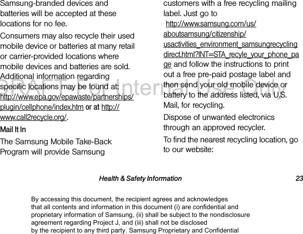 Health &amp; Safety Information 23Samsung-branded devices and batteries will be accepted at these locations for no fee.Consumers may also recycle their used mobile device or batteries at many retail or carrier-provided locations where mobile devices and batteries are sold. Additional information regarding specific locations may be found at:  http://www.epa.gov/epawaste/partnerships/plugin/cellphone/index.htm or at http://www.call2recycle.org/.Mail It InThe Samsung Mobile Take-Back Program will provide Samsung customers with a free recycling mailing label. Just go to  http://www.samsung.com/us/aboutsamsung/citizenship/usactivities_environment_samsungrecyclingdirect.html?INT=STA_recyle_your_phone_page and follow the instructions to print out a free pre-paid postage label and then send your old mobile device or battery to the address listed, via U.S. Mail, for recycling.Dispose of unwanted electronics through an approved recycler.To find the nearest recycling location, go to our website:By accessing this document, the recipient agrees and acknowledges that all contents and information in this document (i) are confidential and proprietary information of Samsung, (ii) shall be subject to the nondisclosure agreement regarding Project J, and (iii) shall not be disclosed by the recipient to any third party. Samsung Proprietary and ConfidentialDRAFT-For Internal Use Only
