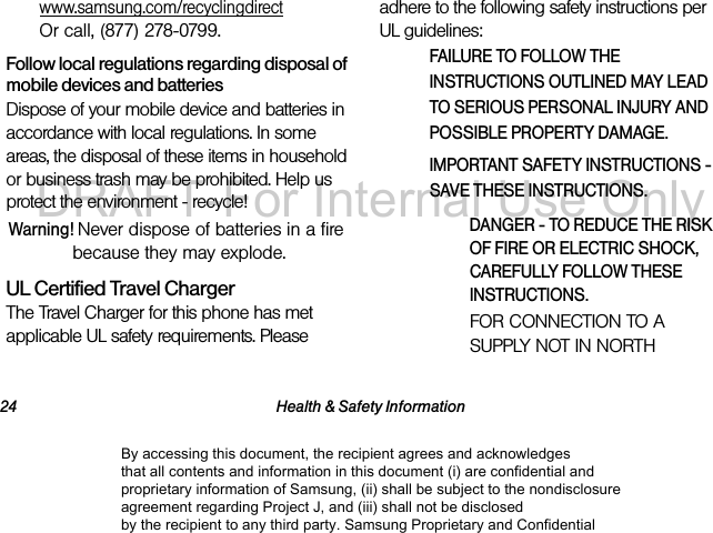 24 Health &amp; Safety Informationwww.samsung.com/recyclingdirect  Or call, (877) 278-0799.Follow local regulations regarding disposal of mobile devices and batteriesDispose of your mobile device and batteries in accordance with local regulations. In some areas, the disposal of these items in household or business trash may be prohibited. Help us protect the environment - recycle!Warning! Never dispose of batteries in a fire because they may explode.UL Certified Travel ChargerThe Travel Charger for this phone has met applicable UL safety requirements. Please adhere to the following safety instructions per UL guidelines:FAILURE TO FOLLOW THE INSTRUCTIONS OUTLINED MAY LEAD TO SERIOUS PERSONAL INJURY AND POSSIBLE PROPERTY DAMAGE.IMPORTANT SAFETY INSTRUCTIONS - SAVE THESE INSTRUCTIONS.DANGER - TO REDUCE THE RISK OF FIRE OR ELECTRIC SHOCK, CAREFULLY FOLLOW THESE INSTRUCTIONS.FOR CONNECTION TO A SUPPLY NOT IN NORTH By accessing this document, the recipient agrees and acknowledges that all contents and information in this document (i) are confidential and proprietary information of Samsung, (ii) shall be subject to the nondisclosure agreement regarding Project J, and (iii) shall not be disclosed by the recipient to any third party. Samsung Proprietary and ConfidentialDRAFT-For Internal Use Only