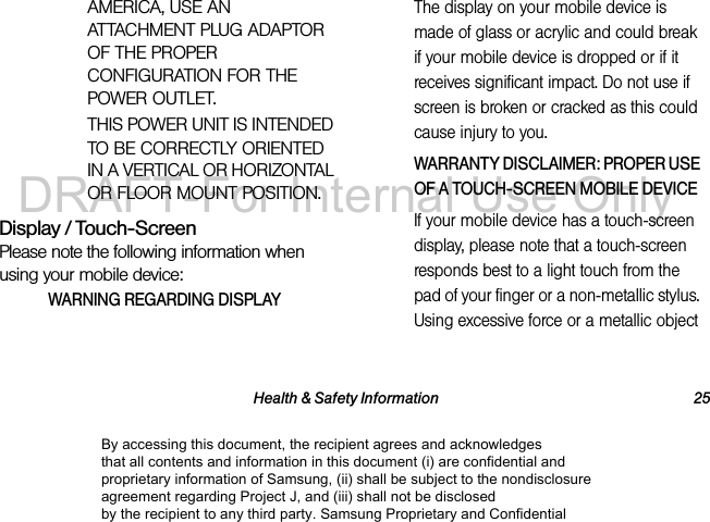 Health &amp; Safety Information 25AMERICA, USE AN ATTACHMENT PLUG ADAPTOR OF THE PROPER CONFIGURATION FOR THE POWER OUTLET.THIS POWER UNIT IS INTENDED TO BE CORRECTLY ORIENTED IN A VERTICAL OR HORIZONTAL OR FLOOR MOUNT POSITION.Display / Touch-ScreenPlease note the following information when using your mobile device:WARNING REGARDING DISPLAYThe display on your mobile device is made of glass or acrylic and could break if your mobile device is dropped or if it receives significant impact. Do not use if screen is broken or cracked as this could cause injury to you.WARRANTY DISCLAIMER: PROPER USE OF A TOUCH-SCREEN MOBILE DEVICEIf your mobile device has a touch-screen display, please note that a touch-screen responds best to a light touch from the pad of your finger or a non-metallic stylus. Using excessive force or a metallic object By accessing this document, the recipient agrees and acknowledges that all contents and information in this document (i) are confidential and proprietary information of Samsung, (ii) shall be subject to the nondisclosure agreement regarding Project J, and (iii) shall not be disclosed by the recipient to any third party. Samsung Proprietary and ConfidentialDRAFT-For Internal Use Only