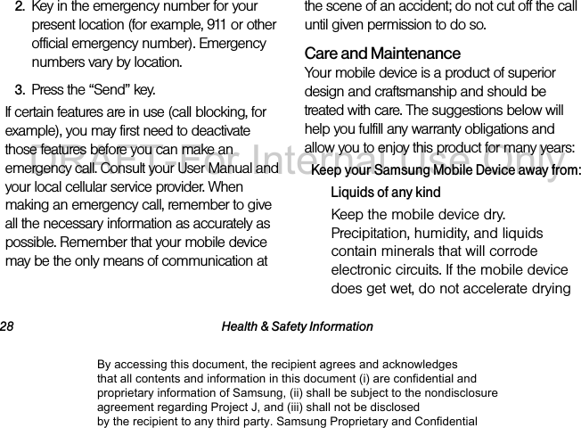 28 Health &amp; Safety Information2. Key in the emergency number for your present location (for example, 911 or other official emergency number). Emergency numbers vary by location.3. Press the “Send” key. If certain features are in use (call blocking, for example), you may first need to deactivate those features before you can make an emergency call. Consult your User Manual and your local cellular service provider. When making an emergency call, remember to give all the necessary information as accurately as possible. Remember that your mobile device may be the only means of communication at the scene of an accident; do not cut off the call until given permission to do so.  Care and MaintenanceYour mobile device is a product of superior design and craftsmanship and should be treated with care. The suggestions below will help you fulfill any warranty obligations and allow you to enjoy this product for many years:Keep your Samsung Mobile Device away from:Liquids of any kindKeep the mobile device dry. Precipitation, humidity, and liquids contain minerals that will corrode electronic circuits. If the mobile device does get wet, do not accelerate drying By accessing this document, the recipient agrees and acknowledges that all contents and information in this document (i) are confidential and proprietary information of Samsung, (ii) shall be subject to the nondisclosure agreement regarding Project J, and (iii) shall not be disclosed by the recipient to any third party. Samsung Proprietary and ConfidentialDRAFT-For Internal Use Only