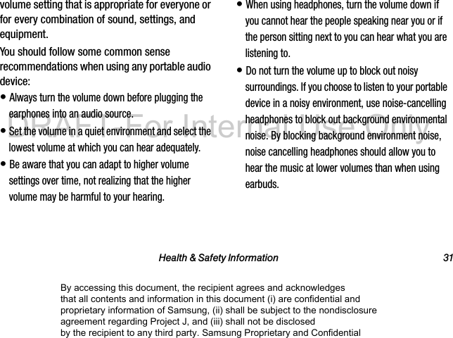 Health &amp; Safety Information 31volume setting that is appropriate for everyone or for every combination of sound, settings, and equipment.You should follow some common sense recommendations when using any portable audio device:• Always turn the volume down before plugging the earphones into an audio source.• Set the volume in a quiet environment and select the lowest volume at which you can hear adequately.• Be aware that you can adapt to higher volume settings over time, not realizing that the higher volume may be harmful to your hearing.• When using headphones, turn the volume down if you cannot hear the people speaking near you or if the person sitting next to you can hear what you are listening to.• Do not turn the volume up to block out noisy surroundings. If you choose to listen to your portable device in a noisy environment, use noise-cancelling headphones to block out background environmental noise. By blocking background environment noise, noise cancelling headphones should allow you to hear the music at lower volumes than when using earbuds.By accessing this document, the recipient agrees and acknowledges that all contents and information in this document (i) are confidential and proprietary information of Samsung, (ii) shall be subject to the nondisclosure agreement regarding Project J, and (iii) shall not be disclosed by the recipient to any third party. Samsung Proprietary and ConfidentialDRAFT-For Internal Use Only