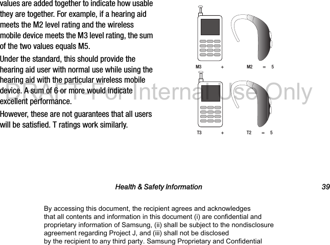 Health &amp; Safety Information 39values are added together to indicate how usable they are together. For example, if a hearing aid meets the M2 level rating and the wireless mobile device meets the M3 level rating, the sum of the two values equals M5. Under the standard, this should provide the hearing aid user with normal use while using the hearing aid with the particular wireless mobile device. A sum of 6 or more would indicate excellent performance.  However, these are not guarantees that all users will be satisfied. T ratings work similarly. M3                 +                    M2         =     5T3                 +                    T2         =     5By accessing this document, the recipient agrees and acknowledges that all contents and information in this document (i) are confidential and proprietary information of Samsung, (ii) shall be subject to the nondisclosure agreement regarding Project J, and (iii) shall not be disclosed by the recipient to any third party. Samsung Proprietary and ConfidentialDRAFT-For Internal Use Only