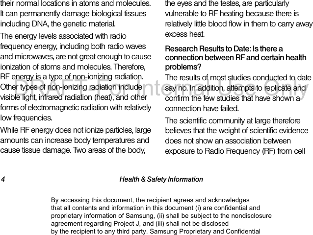4 Health &amp; Safety Informationtheir normal locations in atoms and molecules. It can permanently damage biological tissues including DNA, the genetic material.The energy levels associated with radio frequency energy, including both radio waves and microwaves, are not great enough to cause ionization of atoms and molecules. Therefore, RF energy is a type of non-ionizing radiation. Other types of non-ionizing radiation include visible light, infrared radiation (heat), and other forms of electromagnetic radiation with relatively low frequencies.While RF energy does not ionize particles, large amounts can increase body temperatures and cause tissue damage. Two areas of the body, the eyes and the testes, are particularly vulnerable to RF heating because there is relatively little blood flow in them to carry away excess heat.Research Results to Date: Is there a connection between RF and certain health problems?The results of most studies conducted to date say no. In addition, attempts to replicate and confirm the few studies that have shown a connection have failed.The scientific community at large therefore believes that the weight of scientific evidence does not show an association between exposure to Radio Frequency (RF) from cell By accessing this document, the recipient agrees and acknowledges that all contents and information in this document (i) are confidential and proprietary information of Samsung, (ii) shall be subject to the nondisclosure agreement regarding Project J, and (iii) shall not be disclosed by the recipient to any third party. Samsung Proprietary and ConfidentialDRAFT-For Internal Use Only