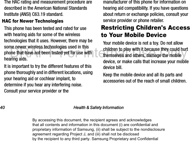 40 Health &amp; Safety InformationThe HAC rating and measurement procedure are described in the American National Standards Institute (ANSI) C63.19 standard.HAC for Newer TechnologiesThis phone has been tested and rated for use with hearing aids for some of the wireless technologies that it uses. However, there may be some newer wireless technologies used in this phone that have not been tested yet for use with hearing aids. It is important to try the different features of this phone thoroughly and in different locations, using your hearing aid or cochlear implant, to determine if you hear any interfering noise. Consult your service provider or the manufacturer of this phone for information on hearing aid compatibility. If you have questions about return or exchange policies, consult your service provider or phone retailer.Restricting Children&apos;s Access to Your Mobile DeviceYour mobile device is not a toy. Do not allow children to play with it because they could hurt themselves and others, damage the mobile device, or make calls that increase your mobile device bill.Keep the mobile device and all its parts and accessories out of the reach of small children.By accessing this document, the recipient agrees and acknowledges that all contents and information in this document (i) are confidential and proprietary information of Samsung, (ii) shall be subject to the nondisclosure agreement regarding Project J, and (iii) shall not be disclosed by the recipient to any third party. Samsung Proprietary and ConfidentialDRAFT-For Internal Use Only
