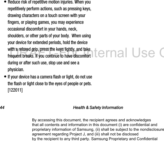 44 Health &amp; Safety Information• Reduce risk of repetitive motion injuries. When you repetitively perform actions, such as pressing keys, drawing characters on a touch screen with your fingers, or playing games, you may experience occasional discomfort in your hands, neck, shoulders, or other parts of your body.  When using your device for extended periods, hold the device with a relaxed grip, press the keys lightly, and take frequent breaks. If you continue to have discomfort during or after such use, stop use and see a physician.• If your device has a camera flash or light, do not use the flash or light close to the eyes of people or pets. [122011]By accessing this document, the recipient agrees and acknowledges that all contents and information in this document (i) are confidential and proprietary information of Samsung, (ii) shall be subject to the nondisclosure agreement regarding Project J, and (iii) shall not be disclosed by the recipient to any third party. Samsung Proprietary and ConfidentialDRAFT-For Internal Use Only