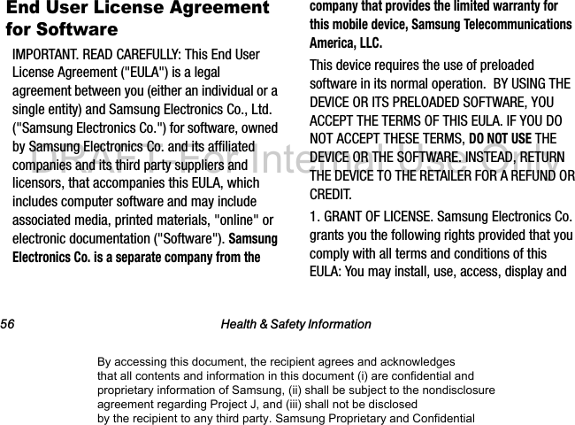 56 Health &amp; Safety InformationEnd User License Agreement for SoftwareIMPORTANT. READ CAREFULLY: This End User License Agreement (&quot;EULA&quot;) is a legal agreement between you (either an individual or a single entity) and Samsung Electronics Co., Ltd. (&quot;Samsung Electronics Co.&quot;) for software, owned by Samsung Electronics Co. and its affiliated companies and its third party suppliers and licensors, that accompanies this EULA, which includes computer software and may include associated media, printed materials, &quot;online&quot; or electronic documentation (&quot;Software&quot;). Samsung Electronics Co. is a separate company from the company that provides the limited warranty for this mobile device, Samsung Telecommunications America, LLC.This device requires the use of preloaded software in its normal operation.  BY USING THE DEVICE OR ITS PRELOADED SOFTWARE, YOU ACCEPT THE TERMS OF THIS EULA. IF YOU DO NOT ACCEPT THESE TERMS, DO NOT USE THE DEVICE OR THE SOFTWARE. INSTEAD, RETURN THE DEVICE TO THE RETAILER FOR A REFUND OR CREDIT. 1. GRANT OF LICENSE. Samsung Electronics Co. grants you the following rights provided that you comply with all terms and conditions of this EULA: You may install, use, access, display and By accessing this document, the recipient agrees and acknowledges that all contents and information in this document (i) are confidential and proprietary information of Samsung, (ii) shall be subject to the nondisclosure agreement regarding Project J, and (iii) shall not be disclosed by the recipient to any third party. Samsung Proprietary and ConfidentialDRAFT-For Internal Use Only