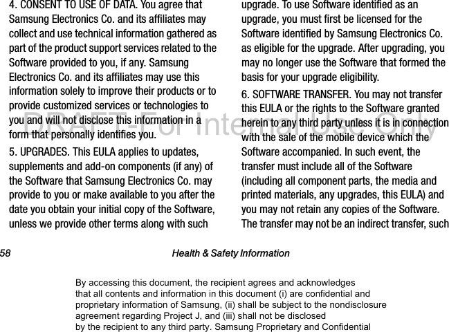 58 Health &amp; Safety Information4. CONSENT TO USE OF DATA. You agree that Samsung Electronics Co. and its affiliates may collect and use technical information gathered as part of the product support services related to the Software provided to you, if any. Samsung Electronics Co. and its affiliates may use this information solely to improve their products or to provide customized services or technologies to you and will not disclose this information in a form that personally identifies you.5. UPGRADES. This EULA applies to updates, supplements and add-on components (if any) of the Software that Samsung Electronics Co. may provide to you or make available to you after the date you obtain your initial copy of the Software, unless we provide other terms along with such upgrade. To use Software identified as an upgrade, you must first be licensed for the Software identified by Samsung Electronics Co. as eligible for the upgrade. After upgrading, you may no longer use the Software that formed the basis for your upgrade eligibility.6. SOFTWARE TRANSFER. You may not transfer this EULA or the rights to the Software granted herein to any third party unless it is in connection with the sale of the mobile device which the Software accompanied. In such event, the transfer must include all of the Software (including all component parts, the media and printed materials, any upgrades, this EULA) and you may not retain any copies of the Software. The transfer may not be an indirect transfer, such By accessing this document, the recipient agrees and acknowledges that all contents and information in this document (i) are confidential and proprietary information of Samsung, (ii) shall be subject to the nondisclosure agreement regarding Project J, and (iii) shall not be disclosed by the recipient to any third party. Samsung Proprietary and ConfidentialDRAFT-For Internal Use Only