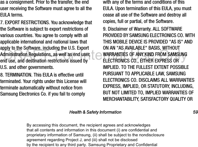 Health &amp; Safety Information 59as a consignment. Prior to the transfer, the end user receiving the Software must agree to all the EULA terms.7. EXPORT RESTRICTIONS. You acknowledge that the Software is subject to export restrictions of various countries. You agree to comply with all applicable international and national laws that apply to the Software, including the U.S. Export Administration Regulations, as well as end user, end use, and destination restrictions issued by U.S. and other governments.8. TERMINATION. This EULA is effective until terminated. Your rights under this License will terminate automatically without notice from Samsung Electronics Co. if you fail to comply with any of the terms and conditions of this EULA. Upon termination of this EULA, you must cease all use of the Software and destroy all copies, full or partial, of the Software.9. Disclaimer of Warranty. ALL SOFTWARE PROVIDED BY SAMSUNG ELECTRONICS CO. WITH THIS MOBILE DEVICE IS PROVIDED &quot;AS IS&quot; AND ON AN &quot;AS AVAILABLE&quot; BASIS, WITHOUT WARRANTIES OF ANY KIND FROM SAMSUNG ELECTRONICS CO., EITHER EXPRESS OR IMPLIED. TO THE FULLEST EXTENT POSSIBLE PURSUANT TO APPLICABLE LAW, SAMSUNG ELECTRONICS CO. DISCLAIMS ALL WARRANTIES EXPRESS, IMPLIED, OR STATUTORY, INCLUDING, BUT NOT LIMITED TO, IMPLIED WARRANTIES OF MERCHANTABILITY, SATISFACTORY QUALITY OR By accessing this document, the recipient agrees and acknowledges that all contents and information in this document (i) are confidential and proprietary information of Samsung, (ii) shall be subject to the nondisclosure agreement regarding Project J, and (iii) shall not be disclosed by the recipient to any third party. Samsung Proprietary and ConfidentialDRAFT-For Internal Use Only