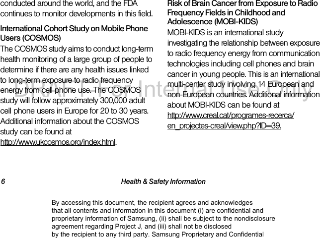 6 Health &amp; Safety Informationconducted around the world, and the FDA continues to monitor developments in this field.International Cohort Study on Mobile Phone Users (COSMOS)The COSMOS study aims to conduct long-term health monitoring of a large group of people to determine if there are any health issues linked to long-term exposure to radio frequency energy from cell phone use. The COSMOS study will follow approximately 300,000 adult cell phone users in Europe for 20 to 30 years. Additional information about the COSMOS study can be found at http://www.ukcosmos.org/index.html.Risk of Brain Cancer from Exposure to Radio Frequency Fields in Childhood and Adolescence (MOBI-KIDS)MOBI-KIDS is an international study investigating the relationship between exposure to radio frequency energy from communication technologies including cell phones and brain cancer in young people. This is an international multi-center study involving 14 European and non-European countries. Additional information about MOBI-KIDS can be found at http://www.creal.cat/programes-recerca/en_projectes-creal/view.php?ID=39.By accessing this document, the recipient agrees and acknowledges that all contents and information in this document (i) are confidential and proprietary information of Samsung, (ii) shall be subject to the nondisclosure agreement regarding Project J, and (iii) shall not be disclosed by the recipient to any third party. Samsung Proprietary and ConfidentialDRAFT-For Internal Use Only