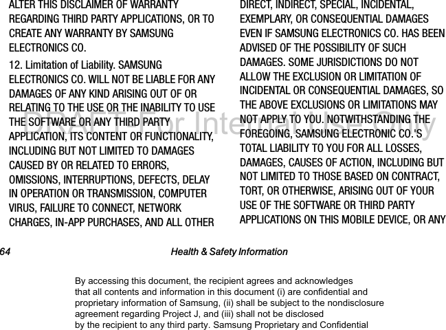 64 Health &amp; Safety InformationALTER THIS DISCLAIMER OF WARRANTY REGARDING THIRD PARTY APPLICATIONS, OR TO CREATE ANY WARRANTY BY SAMSUNG ELECTRONICS CO.12. Limitation of Liability. SAMSUNG ELECTRONICS CO. WILL NOT BE LIABLE FOR ANY DAMAGES OF ANY KIND ARISING OUT OF OR RELATING TO THE USE OR THE INABILITY TO USE THE SOFTWARE OR ANY THIRD PARTY APPLICATION, ITS CONTENT OR FUNCTIONALITY, INCLUDING BUT NOT LIMITED TO DAMAGES CAUSED BY OR RELATED TO ERRORS, OMISSIONS, INTERRUPTIONS, DEFECTS, DELAY IN OPERATION OR TRANSMISSION, COMPUTER VIRUS, FAILURE TO CONNECT, NETWORK CHARGES, IN-APP PURCHASES, AND ALL OTHER DIRECT, INDIRECT, SPECIAL, INCIDENTAL, EXEMPLARY, OR CONSEQUENTIAL DAMAGES EVEN IF SAMSUNG ELECTRONICS CO. HAS BEEN ADVISED OF THE POSSIBILITY OF SUCH DAMAGES. SOME JURISDICTIONS DO NOT ALLOW THE EXCLUSION OR LIMITATION OF INCIDENTAL OR CONSEQUENTIAL DAMAGES, SO THE ABOVE EXCLUSIONS OR LIMITATIONS MAY NOT APPLY TO YOU. NOTWITHSTANDING THE FOREGOING, SAMSUNG ELECTRONIC CO.&apos;S TOTAL LIABILITY TO YOU FOR ALL LOSSES, DAMAGES, CAUSES OF ACTION, INCLUDING BUT NOT LIMITED TO THOSE BASED ON CONTRACT, TORT, OR OTHERWISE, ARISING OUT OF YOUR USE OF THE SOFTWARE OR THIRD PARTY APPLICATIONS ON THIS MOBILE DEVICE, OR ANY By accessing this document, the recipient agrees and acknowledges that all contents and information in this document (i) are confidential and proprietary information of Samsung, (ii) shall be subject to the nondisclosure agreement regarding Project J, and (iii) shall not be disclosed by the recipient to any third party. Samsung Proprietary and ConfidentialDRAFT-For Internal Use Only