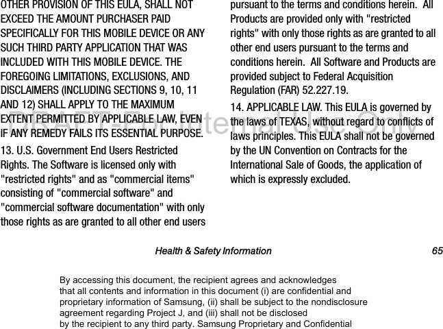Health &amp; Safety Information 65OTHER PROVISION OF THIS EULA, SHALL NOT EXCEED THE AMOUNT PURCHASER PAID SPECIFICALLY FOR THIS MOBILE DEVICE OR ANY SUCH THIRD PARTY APPLICATION THAT WAS INCLUDED WITH THIS MOBILE DEVICE. THE FOREGOING LIMITATIONS, EXCLUSIONS, AND DISCLAIMERS (INCLUDING SECTIONS 9, 10, 11 AND 12) SHALL APPLY TO THE MAXIMUM EXTENT PERMITTED BY APPLICABLE LAW, EVEN IF ANY REMEDY FAILS ITS ESSENTIAL PURPOSE.13. U.S. Government End Users Restricted Rights. The Software is licensed only with &quot;restricted rights&quot; and as &quot;commercial items&quot; consisting of &quot;commercial software&quot; and &quot;commercial software documentation&quot; with only those rights as are granted to all other end users pursuant to the terms and conditions herein.  All Products are provided only with &quot;restricted rights&quot; with only those rights as are granted to all other end users pursuant to the terms and conditions herein.  All Software and Products are provided subject to Federal Acquisition Regulation (FAR) 52.227.19.  14. APPLICABLE LAW. This EULA is governed by the laws of TEXAS, without regard to conflicts of laws principles. This EULA shall not be governed by the UN Convention on Contracts for the International Sale of Goods, the application of which is expressly excluded. By accessing this document, the recipient agrees and acknowledges that all contents and information in this document (i) are confidential and proprietary information of Samsung, (ii) shall be subject to the nondisclosure agreement regarding Project J, and (iii) shall not be disclosed by the recipient to any third party. Samsung Proprietary and ConfidentialDRAFT-For Internal Use Only