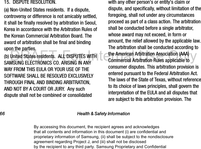 66 Health &amp; Safety Information15.  DISPUTE RESOLUTION.  (a) Non-United States residents.  If a dispute, controversy or difference is not amicably settled, it shall be finally resolved by arbitration in Seoul, Korea in accordance with the Arbitration Rules of the Korean Commercial Arbitration Board. The award of arbitration shall be final and binding upon the parties.  (b) United States residents.  ALL DISPUTES WITH SAMSUNG ELECTRONICS CO. ARISING IN ANY WAY FROM THIS EULA OR YOUR USE OF THE SOFTWARE SHALL BE RESOLVED EXCLUSIVELY THROUGH FINAL AND BINDING ARBITRATION, AND NOT BY A COURT OR JURY.  Any such dispute shall not be combined or consolidated with any other person&apos;s or entity&apos;s claim or dispute, and specifically, without limitation of the foregoing, shall not under any circumstances proceed as part of a class action. The arbitration shall be conducted before a single arbitrator, whose award may not exceed, in form or amount, the relief allowed by the applicable law. The arbitration shall be conducted according to the American Arbitration Association (AAA) Commercial Arbitration Rules applicable to consumer disputes. This arbitration provision is entered pursuant to the Federal Arbitration Act. The laws of the State of Texas, without reference to its choice of laws principles, shall govern the interpretation of the EULA and all disputes that are subject to this arbitration provision. The By accessing this document, the recipient agrees and acknowledges that all contents and information in this document (i) are confidential and proprietary information of Samsung, (ii) shall be subject to the nondisclosure agreement regarding Project J, and (iii) shall not be disclosed by the recipient to any third party. Samsung Proprietary and ConfidentialDRAFT-For Internal Use Only
