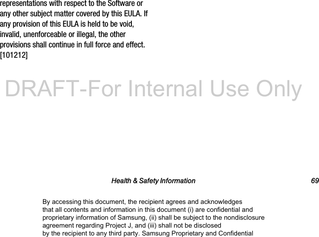 Health &amp; Safety Information 69representations with respect to the Software or any other subject matter covered by this EULA. If any provision of this EULA is held to be void, invalid, unenforceable or illegal, the other provisions shall continue in full force and effect. [101212]By accessing this document, the recipient agrees and acknowledges that all contents and information in this document (i) are confidential and proprietary information of Samsung, (ii) shall be subject to the nondisclosure agreement regarding Project J, and (iii) shall not be disclosed by the recipient to any third party. Samsung Proprietary and ConfidentialDRAFT-For Internal Use Only