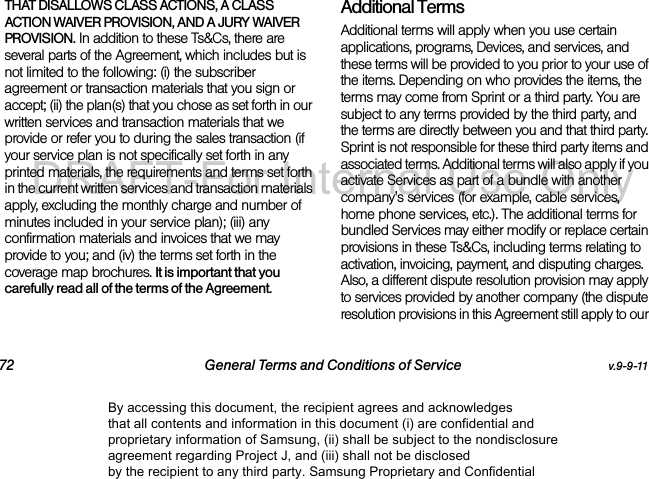 72 General Terms and Conditions of Service v.9-9-11THAT DISALLOWS CLASS ACTIONS, A CLASS ACTION WAIVER PROVISION, AND A JURY WAIVER PROVISION. In addition to these Ts&amp;Cs, there are several parts of the Agreement, which includes but is not limited to the following: (i) the subscriber agreement or transaction materials that you sign or accept; (ii) the plan(s) that you chose as set forth in our written services and transaction materials that we provide or refer you to during the sales transaction (if your service plan is not specifically set forth in any printed materials, the requirements and terms set forth in the current written services and transaction materials apply, excluding the monthly charge and number of minutes included in your service plan); (iii) any confirmation materials and invoices that we may provide to you; and (iv) the terms set forth in the coverage map brochures. It is important that you carefully read all of the terms of the Agreement.Additional TermsAdditional terms will apply when you use certain applications, programs, Devices, and services, and these terms will be provided to you prior to your use of the items. Depending on who provides the items, the terms may come from Sprint or a third party. You are subject to any terms provided by the third party, and the terms are directly between you and that third party. Sprint is not responsible for these third party items and associated terms. Additional terms will also apply if you activate Services as part of a bundle with another company&apos;s services (for example, cable services, home phone services, etc.). The additional terms for bundled Services may either modify or replace certain provisions in these Ts&amp;Cs, including terms relating to activation, invoicing, payment, and disputing charges. Also, a different dispute resolution provision may apply to services provided by another company (the dispute resolution provisions in this Agreement still apply to our By accessing this document, the recipient agrees and acknowledges that all contents and information in this document (i) are confidential and proprietary information of Samsung, (ii) shall be subject to the nondisclosure agreement regarding Project J, and (iii) shall not be disclosed by the recipient to any third party. Samsung Proprietary and ConfidentialDRAFT-For Internal Use Only
