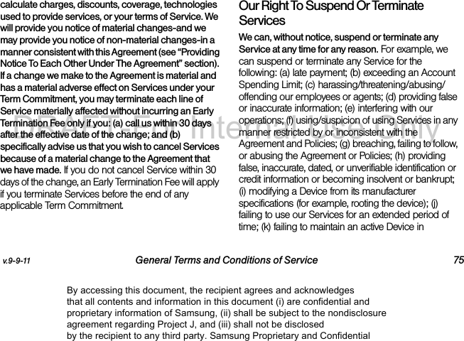 v.9-9-11 General Terms and Conditions of Service 75calculate charges, discounts, coverage, technologies used to provide services, or your terms of Service. We will provide you notice of material changes-and we may provide you notice of non-material changes-in a manner consistent with this Agreement (see “Providing Notice To Each Other Under The Agreement” section). If a change we make to the Agreement is material and has a material adverse effect on Services under your Term Commitment, you may terminate each line of Service materially affected without incurring an Early Termination Fee only if you: (a) call us within 30 days after the effective date of the change; and (b) specifically advise us that you wish to cancel Services because of a material change to the Agreement that we have made. If you do not cancel Service within 30 days of the change, an Early Termination Fee will apply if you terminate Services before the end of any applicable Term Commitment.Our Right To Suspend Or Terminate ServicesWe can, without notice, suspend or terminate any Service at any time for any reason. For example, we can suspend or terminate any Service for the following: (a) late payment; (b) exceeding an Account Spending Limit; (c) harassing/threatening/abusing/offending our employees or agents; (d) providing false or inaccurate information; (e) interfering with our operations; (f) using/suspicion of using Services in any manner restricted by or inconsistent with the Agreement and Policies; (g) breaching, failing to follow, or abusing the Agreement or Policies; (h) providing false, inaccurate, dated, or unverifiable identification or credit information or becoming insolvent or bankrupt; (i) modifying a Device from its manufacturer specifications (for example, rooting the device); (j) failing to use our Services for an extended period of time; (k) failing to maintain an active Device in By accessing this document, the recipient agrees and acknowledges that all contents and information in this document (i) are confidential and proprietary information of Samsung, (ii) shall be subject to the nondisclosure agreement regarding Project J, and (iii) shall not be disclosed by the recipient to any third party. Samsung Proprietary and ConfidentialDRAFT-For Internal Use Only