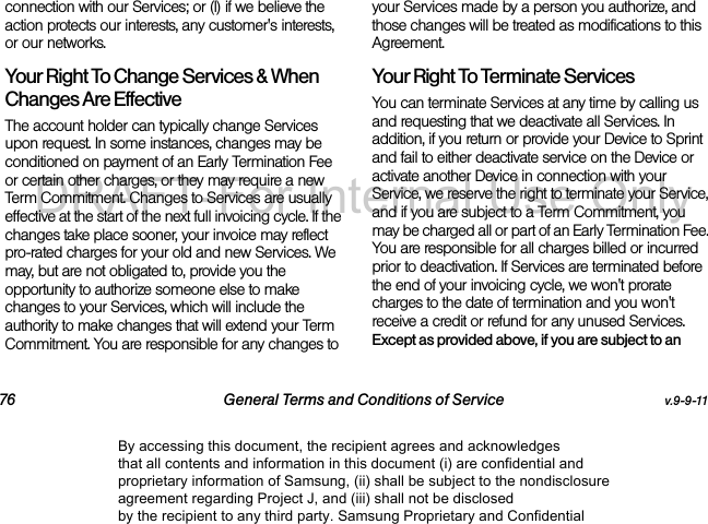 76 General Terms and Conditions of Service v.9-9-11connection with our Services; or (l) if we believe the action protects our interests, any customer&apos;s interests, or our networks. Your Right To Change Services &amp; When Changes Are Effective The account holder can typically change Services upon request. In some instances, changes may be conditioned on payment of an Early Termination Fee or certain other charges, or they may require a new Term Commitment. Changes to Services are usually effective at the start of the next full invoicing cycle. If the changes take place sooner, your invoice may reflect pro-rated charges for your old and new Services. We may, but are not obligated to, provide you the opportunity to authorize someone else to make changes to your Services, which will include the authority to make changes that will extend your Term Commitment. You are responsible for any changes to your Services made by a person you authorize, and those changes will be treated as modifications to this Agreement.Your Right To Terminate ServicesYou can terminate Services at any time by calling us and requesting that we deactivate all Services. In addition, if you return or provide your Device to Sprint and fail to either deactivate service on the Device or activate another Device in connection with your Service, we reserve the right to terminate your Service, and if you are subject to a Term Commitment, you may be charged all or part of an Early Termination Fee. You are responsible for all charges billed or incurred prior to deactivation. If Services are terminated before the end of your invoicing cycle, we won&apos;t prorate charges to the date of termination and you won&apos;t receive a credit or refund for any unused Services. Except as provided above, if you are subject to an By accessing this document, the recipient agrees and acknowledges that all contents and information in this document (i) are confidential and proprietary information of Samsung, (ii) shall be subject to the nondisclosure agreement regarding Project J, and (iii) shall not be disclosed by the recipient to any third party. Samsung Proprietary and ConfidentialDRAFT-For Internal Use Only
