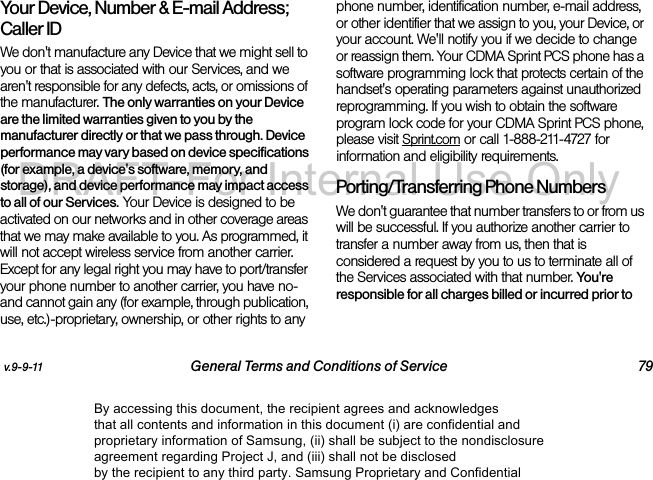 v.9-9-11 General Terms and Conditions of Service 79Your Device, Number &amp; E-mail Address; Caller IDWe don&apos;t manufacture any Device that we might sell to you or that is associated with our Services, and we aren&apos;t responsible for any defects, acts, or omissions of the manufacturer. The only warranties on your Device are the limited warranties given to you by the manufacturer directly or that we pass through. Device performance may vary based on device specifications (for example, a device&apos;s software, memory, and storage), and device performance may impact access to all of our Services. Your Device is designed to be activated on our networks and in other coverage areas that we may make available to you. As programmed, it will not accept wireless service from another carrier. Except for any legal right you may have to port/transfer your phone number to another carrier, you have no-and cannot gain any (for example, through publication, use, etc.)-proprietary, ownership, or other rights to any phone number, identification number, e-mail address, or other identifier that we assign to you, your Device, or your account. We&apos;ll notify you if we decide to change or reassign them. Your CDMA Sprint PCS phone has a software programming lock that protects certain of the handset&apos;s operating parameters against unauthorized reprogramming. If you wish to obtain the software program lock code for your CDMA Sprint PCS phone, please visit Sprint.com or call 1-888-211-4727 for information and eligibility requirements.Porting/Transferring Phone NumbersWe don&apos;t guarantee that number transfers to or from us will be successful. If you authorize another carrier to transfer a number away from us, then that is considered a request by you to us to terminate all of the Services associated with that number. You&apos;re responsible for all charges billed or incurred prior to By accessing this document, the recipient agrees and acknowledges that all contents and information in this document (i) are confidential and proprietary information of Samsung, (ii) shall be subject to the nondisclosure agreement regarding Project J, and (iii) shall not be disclosed by the recipient to any third party. Samsung Proprietary and ConfidentialDRAFT-For Internal Use Only