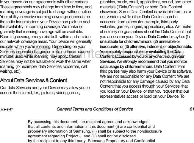 v.9-9-11 General Terms and Conditions of Service 81to you based on our agreements with other carriers. These agreements may change from time to time, and roaming coverage is subject to change without notice. Your ability to receive roaming coverage depends on the radio transmissions your Device can pick up and the availability of roaming coverage. We make no guaranty that roaming coverage will be available. Roaming coverage may exist both within and outside our network coverage areas. Your Device will generally indicate when you&apos;re roaming. Depending on your Services, separate charges or limits on the amount of minutes used while roaming may apply. Certain Services may not be available or work the same when roaming (for example, data Services, voicemail, call waiting, etc.). About Data Services &amp; ContentOur data Services and your Device may allow you to access the internet, text, pictures, video, games, graphics, music, email, applications, sound, and other materials (“Data Content”) or send Data Content elsewhere. Some Data Content is available from us or our vendors, while other Data Content can be accessed from others (for example, third party websites, games, ringers, applications, etc.). We make absolutely no guarantees about the Data Content that you access on your Device. Data Content may be: (1) unsuitable for children/minors; (2) unreliable or inaccurate; or (3) offensive, indecent, or objectionable. You&apos;re solely responsible for evaluating the Data Content accessed by you or anyone through your Services. We strongly recommend that you monitor data usage by children/minors. Data Content from third parties may also harm your Device or its software. We are not responsible for any Data Content. We are not responsible for any damage caused by any Data Content that you access through your Services, that you load on your Device, or that you request that our representatives access or load on your Device. To By accessing this document, the recipient agrees and acknowledges that all contents and information in this document (i) are confidential and proprietary information of Samsung, (ii) shall be subject to the nondisclosure agreement regarding Project J, and (iii) shall not be disclosed by the recipient to any third party. Samsung Proprietary and ConfidentialDRAFT-For Internal Use Only