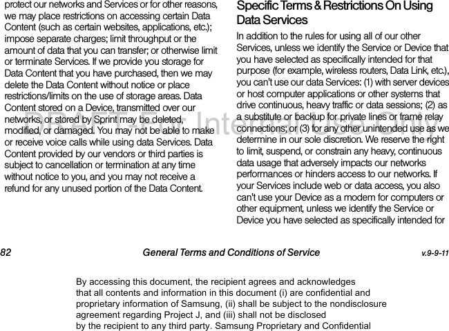 82 General Terms and Conditions of Service v.9-9-11protect our networks and Services or for other reasons, we may place restrictions on accessing certain Data Content (such as certain websites, applications, etc.); impose separate charges; limit throughput or the amount of data that you can transfer; or otherwise limit or terminate Services. If we provide you storage for Data Content that you have purchased, then we may delete the Data Content without notice or place restrictions/limits on the use of storage areas. Data Content stored on a Device, transmitted over our networks, or stored by Sprint may be deleted, modified, or damaged. You may not be able to make or receive voice calls while using data Services. Data Content provided by our vendors or third parties is subject to cancellation or termination at any time without notice to you, and you may not receive a refund for any unused portion of the Data Content.Specific Terms &amp; Restrictions On Using Data ServicesIn addition to the rules for using all of our other Services, unless we identify the Service or Device that you have selected as specifically intended for that purpose (for example, wireless routers, Data Link, etc.), you can&apos;t use our data Services: (1) with server devices or host computer applications or other systems that drive continuous, heavy traffic or data sessions; (2) as a substitute or backup for private lines or frame relay connections; or (3) for any other unintended use as we determine in our sole discretion. We reserve the right to limit, suspend, or constrain any heavy, continuous data usage that adversely impacts our networks performances or hinders access to our networks. If your Services include web or data access, you also can&apos;t use your Device as a modem for computers or other equipment, unless we identify the Service or Device you have selected as specifically intended for By accessing this document, the recipient agrees and acknowledges that all contents and information in this document (i) are confidential and proprietary information of Samsung, (ii) shall be subject to the nondisclosure agreement regarding Project J, and (iii) shall not be disclosed by the recipient to any third party. Samsung Proprietary and ConfidentialDRAFT-For Internal Use Only