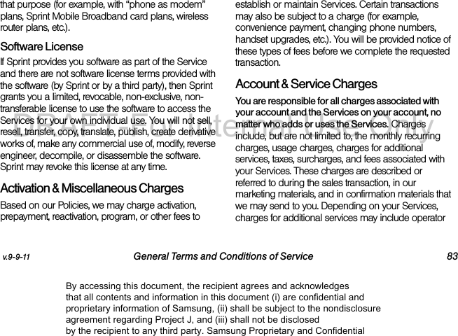 v.9-9-11 General Terms and Conditions of Service 83that purpose (for example, with “phone as modem” plans, Sprint Mobile Broadband card plans, wireless router plans, etc.). Software LicenseIf Sprint provides you software as part of the Service and there are not software license terms provided with the software (by Sprint or by a third party), then Sprint grants you a limited, revocable, non-exclusive, non-transferable license to use the software to access the Services for your own individual use. You will not sell, resell, transfer, copy, translate, publish, create derivative works of, make any commercial use of, modify, reverse engineer, decompile, or disassemble the software. Sprint may revoke this license at any time.Activation &amp; Miscellaneous ChargesBased on our Policies, we may charge activation, prepayment, reactivation, program, or other fees to establish or maintain Services. Certain transactions may also be subject to a charge (for example, convenience payment, changing phone numbers, handset upgrades, etc.). You will be provided notice of these types of fees before we complete the requested transaction.Account &amp; Service ChargesYou are responsible for all charges associated with your account and the Services on your account, no matter who adds or uses the Services. Charges include, but are not limited to, the monthly recurring charges, usage charges, charges for additional services, taxes, surcharges, and fees associated with your Services. These charges are described or referred to during the sales transaction, in our marketing materials, and in confirmation materials that we may send to you. Depending on your Services, charges for additional services may include operator By accessing this document, the recipient agrees and acknowledges that all contents and information in this document (i) are confidential and proprietary information of Samsung, (ii) shall be subject to the nondisclosure agreement regarding Project J, and (iii) shall not be disclosed by the recipient to any third party. Samsung Proprietary and ConfidentialDRAFT-For Internal Use Only