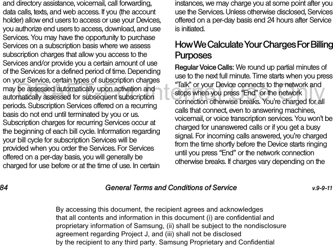 84 General Terms and Conditions of Service v.9-9-11and directory assistance, voicemail, call forwarding, data calls, texts, and web access. If you (the account holder) allow end users to access or use your Devices, you authorize end users to access, download, and use Services. You may have the opportunity to purchase Services on a subscription basis where we assess subscription charges that allow you access to the Services and/or provide you a certain amount of use of the Services for a defined period of time. Depending on your Service, certain types of subscription charges may be assessed automatically upon activation and automatically assessed for subsequent subscription periods. Subscription Services offered on a recurring basis do not end until terminated by you or us. Subscription charges for recurring Services occur at the beginning of each bill cycle. Information regarding your bill cycle for subscription Services will be provided when you order the Services. For Services offered on a per-day basis, you will generally be charged for use before or at the time of use. In certain instances, we may charge you at some point after you use the Services. Unless otherwise disclosed, Services offered on a per-day basis end 24 hours after Service is initiated.How We Calculate Your Charges For Billing PurposesRegular Voice Calls: We round up partial minutes of use to the next full minute. Time starts when you press “Talk” or your Device connects to the network and stops when you press “End” or the network connection otherwise breaks. You&apos;re charged for all calls that connect, even to answering machines, voicemail, or voice transcription services. You won&apos;t be charged for unanswered calls or if you get a busy signal. For incoming calls answered, you&apos;re charged from the time shortly before the Device starts ringing until you press “End” or the network connection otherwise breaks. If charges vary depending on the By accessing this document, the recipient agrees and acknowledges that all contents and information in this document (i) are confidential and proprietary information of Samsung, (ii) shall be subject to the nondisclosure agreement regarding Project J, and (iii) shall not be disclosed by the recipient to any third party. Samsung Proprietary and ConfidentialDRAFT-For Internal Use Only