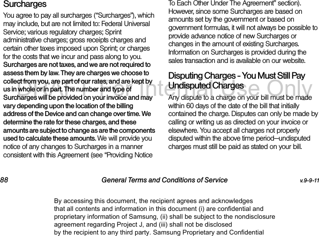 88 General Terms and Conditions of Service v.9-9-11Surcharges You agree to pay all surcharges (“Surcharges”), which may include, but are not limited to: Federal Universal Service; various regulatory charges; Sprint administrative charges; gross receipts charges and certain other taxes imposed upon Sprint; or charges for the costs that we incur and pass along to you. Surcharges are not taxes, and we are not required to assess them by law. They are charges we choose to collect from you, are part of our rates, and are kept by us in whole or in part. The number and type of Surcharges will be provided on your invoice and may vary depending upon the location of the billing address of the Device and can change over time. We determine the rate for these charges, and these amounts are subject to change as are the components used to calculate these amounts. We will provide you notice of any changes to Surcharges in a manner consistent with this Agreement (see “Providing Notice To Each Other Under The Agreement” section). However, since some Surcharges are based on amounts set by the government or based on government formulas, it will not always be possible to provide advance notice of new Surcharges or changes in the amount of existing Surcharges. Information on Surcharges is provided during the sales transaction and is available on our website.Disputing Charges - You Must Still Pay Undisputed Charges Any dispute to a charge on your bill must be made within 60 days of the date of the bill that initially contained the charge. Disputes can only be made by calling or writing us as directed on your invoice or elsewhere. You accept all charges not properly disputed within the above time period—undisputed charges must still be paid as stated on your bill.By accessing this document, the recipient agrees and acknowledges that all contents and information in this document (i) are confidential and proprietary information of Samsung, (ii) shall be subject to the nondisclosure agreement regarding Project J, and (iii) shall not be disclosed by the recipient to any third party. Samsung Proprietary and ConfidentialDRAFT-For Internal Use Only