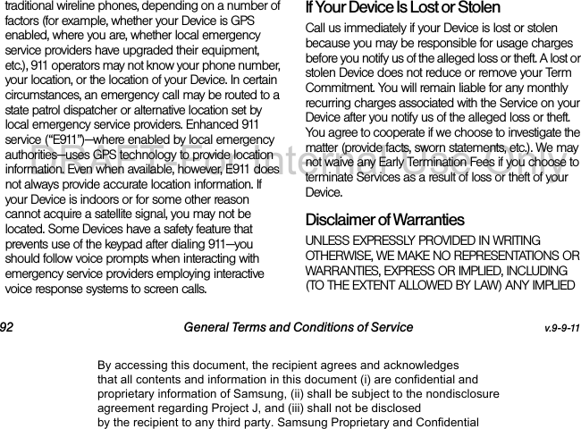 92 General Terms and Conditions of Service v.9-9-11traditional wireline phones, depending on a number of factors (for example, whether your Device is GPS enabled, where you are, whether local emergency service providers have upgraded their equipment, etc.), 911 operators may not know your phone number, your location, or the location of your Device. In certain circumstances, an emergency call may be routed to a state patrol dispatcher or alternative location set by local emergency service providers. Enhanced 911 service (“E911”)—where enabled by local emergency authorities—uses GPS technology to provide location information. Even when available, however, E911 does not always provide accurate location information. If your Device is indoors or for some other reason cannot acquire a satellite signal, you may not be located. Some Devices have a safety feature that prevents use of the keypad after dialing 911—you should follow voice prompts when interacting with emergency service providers employing interactive voice response systems to screen calls.If Your Device Is Lost or Stolen Call us immediately if your Device is lost or stolen because you may be responsible for usage charges before you notify us of the alleged loss or theft. A lost or stolen Device does not reduce or remove your Term Commitment. You will remain liable for any monthly recurring charges associated with the Service on your Device after you notify us of the alleged loss or theft. You agree to cooperate if we choose to investigate the matter (provide facts, sworn statements, etc.). We may not waive any Early Termination Fees if you choose to terminate Services as a result of loss or theft of your Device.Disclaimer of Warranties UNLESS EXPRESSLY PROVIDED IN WRITING OTHERWISE, WE MAKE NO REPRESENTATIONS OR WARRANTIES, EXPRESS OR IMPLIED, INCLUDING (TO THE EXTENT ALLOWED BY LAW) ANY IMPLIED By accessing this document, the recipient agrees and acknowledges that all contents and information in this document (i) are confidential and proprietary information of Samsung, (ii) shall be subject to the nondisclosure agreement regarding Project J, and (iii) shall not be disclosed by the recipient to any third party. Samsung Proprietary and ConfidentialDRAFT-For Internal Use Only
