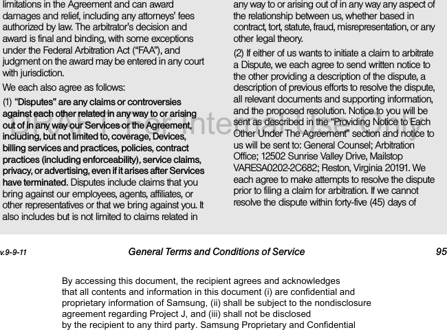 v.9-9-11 General Terms and Conditions of Service 95limitations in the Agreement and can award damages and relief, including any attorneys&apos; fees authorized by law. The arbitrator&apos;s decision and award is final and binding, with some exceptions under the Federal Arbitration Act (“FAA”), and judgment on the award may be entered in any court with jurisdiction. We each also agree as follows:(1) “Disputes” are any claims or controversies against each other related in any way to or arising out of in any way our Services or the Agreement, including, but not limited to, coverage, Devices, billing services and practices, policies, contract practices (including enforceability), service claims, privacy, or advertising, even if it arises after Services have terminated. Disputes include claims that you bring against our employees, agents, affiliates, or other representatives or that we bring against you. It also includes but is not limited to claims related in any way to or arising out of in any way any aspect of the relationship between us, whether based in contract, tort, statute, fraud, misrepresentation, or any other legal theory.(2) If either of us wants to initiate a claim to arbitrate a Dispute, we each agree to send written notice to the other providing a description of the dispute, a description of previous efforts to resolve the dispute, all relevant documents and supporting information, and the proposed resolution. Notice to you will be sent as described in the “Providing Notice to Each Other Under The Agreement” section and notice to us will be sent to: General Counsel; Arbitration Office; 12502 Sunrise Valley Drive, Mailstop VARESA0202-2C682; Reston, Virginia 20191. We each agree to make attempts to resolve the dispute prior to filing a claim for arbitration. If we cannot resolve the dispute within forty-five (45) days of By accessing this document, the recipient agrees and acknowledges that all contents and information in this document (i) are confidential and proprietary information of Samsung, (ii) shall be subject to the nondisclosure agreement regarding Project J, and (iii) shall not be disclosed by the recipient to any third party. Samsung Proprietary and ConfidentialDRAFT-For Internal Use Only
