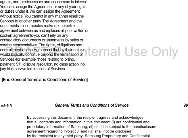 v.9-9-11 General Terms and Conditions of Service 99agents, and predecessors and successors in interest. You can&apos;t assign the Agreement or any of your rights or duties under it. We can assign the Agreement without notice. You cannot in any manner resell the Services to another party. The Agreement and the documents it incorporates make up the entire agreement between us and replaces all prior written or spoken agreements-you can&apos;t rely on any contradictory documents or statements by sales or service representatives. The rights, obligations and commitments in the Agreement that-by their nature-would logically continue beyond the termination of Services (for example, those relating to billing, payment, 911, dispute resolution, no class action, no jury trial) survive termination of Services.[End General Terms and Conditions of Service]By accessing this document, the recipient agrees and acknowledges that all contents and information in this document (i) are confidential and proprietary information of Samsung, (ii) shall be subject to the nondisclosure agreement regarding Project J, and (iii) shall not be disclosed by the recipient to any third party. Samsung Proprietary and ConfidentialDRAFT-For Internal Use Only