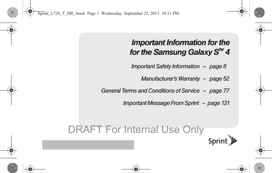 Important Information for the for the Samsung Galaxy STM 4Important Safety Information – page 8Manufacturer’s Warranty – page 52General Terms and Conditions of Service – page 77                              Important Message From Sprint   –  page 121Sprint_L720_T_IIB_.book  Page 1  Wednesday, September 25, 2013  10:11 PMDRAFT For Internal Use Only