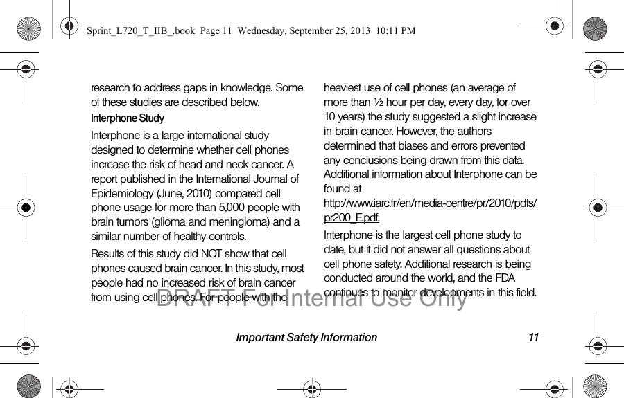 Important Safety Information 11research to address gaps in knowledge. Some of these studies are described below.Interphone StudyInterphone is a large international study designed to determine whether cell phones increase the risk of head and neck cancer. A report published in the International Journal of Epidemiology (June, 2010) compared cell phone usage for more than 5,000 people with brain tumors (glioma and meningioma) and a similar number of healthy controls.Results of this study did NOT show that cell phones caused brain cancer. In this study, most people had no increased risk of brain cancer from using cell phones. For people with the heaviest use of cell phones (an average of more than ½ hour per day, every day, for over 10 years) the study suggested a slight increase in brain cancer. However, the authors determined that biases and errors prevented any conclusions being drawn from this data. Additional information about Interphone can be found at  http://www.iarc.fr/en/media-centre/pr/2010/pdfs/pr200_E.pdf.Interphone is the largest cell phone study to date, but it did not answer all questions about cell phone safety. Additional research is being conducted around the world, and the FDA continues to monitor developments in this field.Sprint_L720_T_IIB_.book  Page 11  Wednesday, September 25, 2013  10:11 PMDRAFT For Internal Use Only