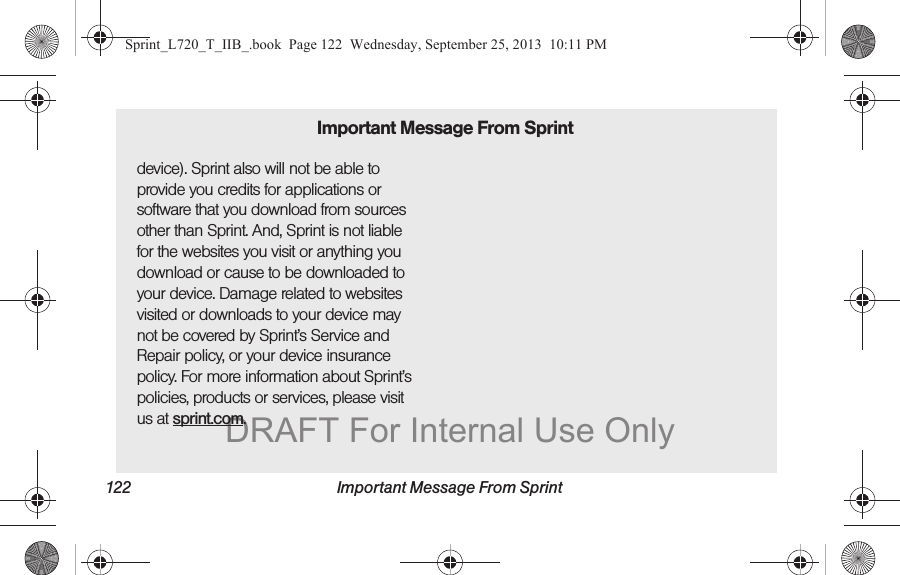 122 Important Message From Sprintdevice). Sprint also will not be able to provide you credits for applications or software that you download from sources other than Sprint. And, Sprint is not liable for the websites you visit or anything you download or cause to be downloaded to your device. Damage related to websites visited or downloads to your device may not be covered by Sprint’s Service and Repair policy, or your device insurance policy. For more information about Sprint’s policies, products or services, please visit us at sprint.com.Important Message From SprintSprint_L720_T_IIB_.book  Page 122  Wednesday, September 25, 2013  10:11 PMDRAFT For Internal Use Only