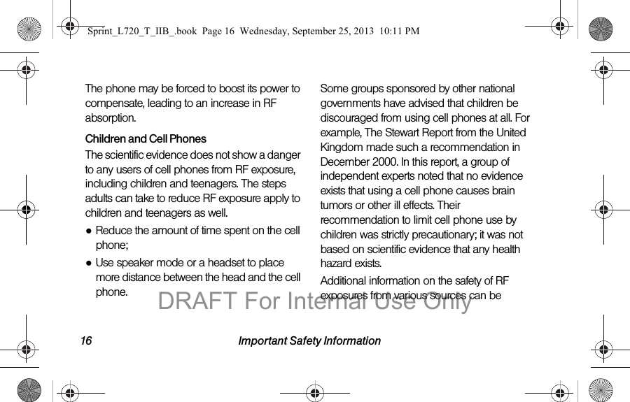 16 Important Safety InformationThe phone may be forced to boost its power to compensate, leading to an increase in RF absorption.Children and Cell PhonesThe scientific evidence does not show a danger to any users of cell phones from RF exposure, including children and teenagers. The steps adults can take to reduce RF exposure apply to children and teenagers as well.●Reduce the amount of time spent on the cell phone;●Use speaker mode or a headset to place more distance between the head and the cell phone.Some groups sponsored by other national governments have advised that children be discouraged from using cell phones at all. For example, The Stewart Report from the United Kingdom made such a recommendation in December 2000. In this report, a group of independent experts noted that no evidence exists that using a cell phone causes brain tumors or other ill effects. Their recommendation to limit cell phone use by children was strictly precautionary; it was not based on scientific evidence that any health hazard exists.Additional information on the safety of RF exposures from various sources can be Sprint_L720_T_IIB_.book  Page 16  Wednesday, September 25, 2013  10:11 PMDRAFT For Internal Use Only