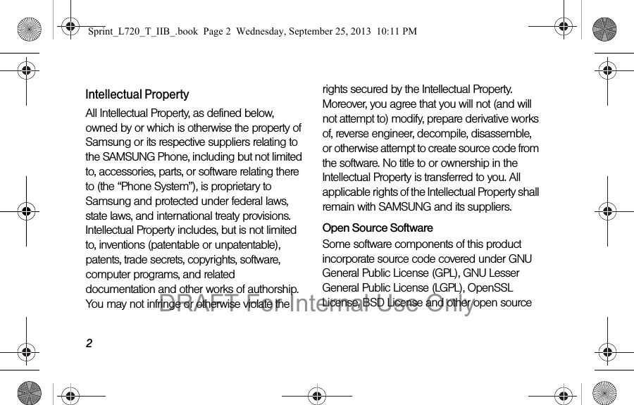2Intellectual PropertyAll Intellectual Property, as defined below, owned by or which is otherwise the property of Samsung or its respective suppliers relating to the SAMSUNG Phone, including but not limited to, accessories, parts, or software relating there to (the “Phone System”), is proprietary to Samsung and protected under federal laws, state laws, and international treaty provisions. Intellectual Property includes, but is not limited to, inventions (patentable or unpatentable), patents, trade secrets, copyrights, software, computer programs, and related documentation and other works of authorship. You may not infringe or otherwise violate the rights secured by the Intellectual Property. Moreover, you agree that you will not (and will not attempt to) modify, prepare derivative works of, reverse engineer, decompile, disassemble, or otherwise attempt to create source code from the software. No title to or ownership in the Intellectual Property is transferred to you. All applicable rights of the Intellectual Property shall remain with SAMSUNG and its suppliers.Open Source SoftwareSome software components of this product incorporate source code covered under GNU General Public License (GPL), GNU Lesser General Public License (LGPL), OpenSSL License, BSD License and other open source Sprint_L720_T_IIB_.book  Page 2  Wednesday, September 25, 2013  10:11 PMDRAFT For Internal Use Only