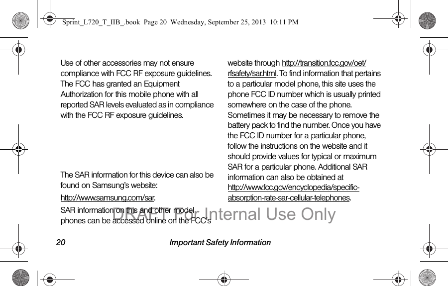 20 Important Safety InformationUse of other accessories may not ensure compliance with FCC RF exposure guidelines. The FCC has granted an Equipment Authorization for this mobile phone with all reported SAR levels evaluated as in compliance with the FCC RF exposure guidelines. The maximum SAR values for this model phone as reported to the FCC are:Head (Simultaneous Transmission): 0.34 W/KgBody (Simultaneous Transmission): 1.34 W/KgThe SAR information for this device can also be found on Samsung’s website: http://www.samsung.com/sar.SAR information on this and other model phones can be accessed online on the FCC&apos;s website through http://transition.fcc.gov/oet/rfsafety/sar.html. To find information that pertains to a particular model phone, this site uses the phone FCC ID number which is usually printed somewhere on the case of the phone. Sometimes it may be necessary to remove the battery pack to find the number. Once you have the FCC ID number for a particular phone, follow the instructions on the website and it should provide values for typical or maximum SAR for a particular phone. Additional SAR information can also be obtained at  http://www.fcc.gov/encyclopedia/specific-absorption-rate-sar-cellular-telephones.Sprint_L720_T_IIB_.book  Page 20  Wednesday, September 25, 2013  10:11 PMDRAFT For Internal Use Only
