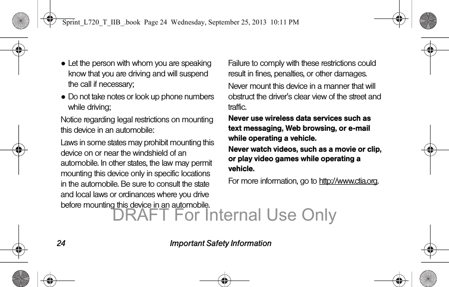 24 Important Safety Information●Let the person with whom you are speaking know that you are driving and will suspend the call if necessary;●Do not take notes or look up phone numbers while driving;Notice regarding legal restrictions on mounting this device in an automobile:Laws in some states may prohibit mounting this device on or near the windshield of an automobile. In other states, the law may permit mounting this device only in specific locations in the automobile. Be sure to consult the state and local laws or ordinances where you drive before mounting this device in an automobile. Failure to comply with these restrictions could result in fines, penalties, or other damages.Never mount this device in a manner that will obstruct the driver&apos;s clear view of the street and traffic.Never use wireless data services such as text messaging, Web browsing, or e-mail while operating a vehicle.Never watch videos, such as a movie or clip, or play video games while operating a vehicle.For more information, go to http://www.ctia.org.Sprint_L720_T_IIB_.book  Page 24  Wednesday, September 25, 2013  10:11 PMDRAFT For Internal Use Only