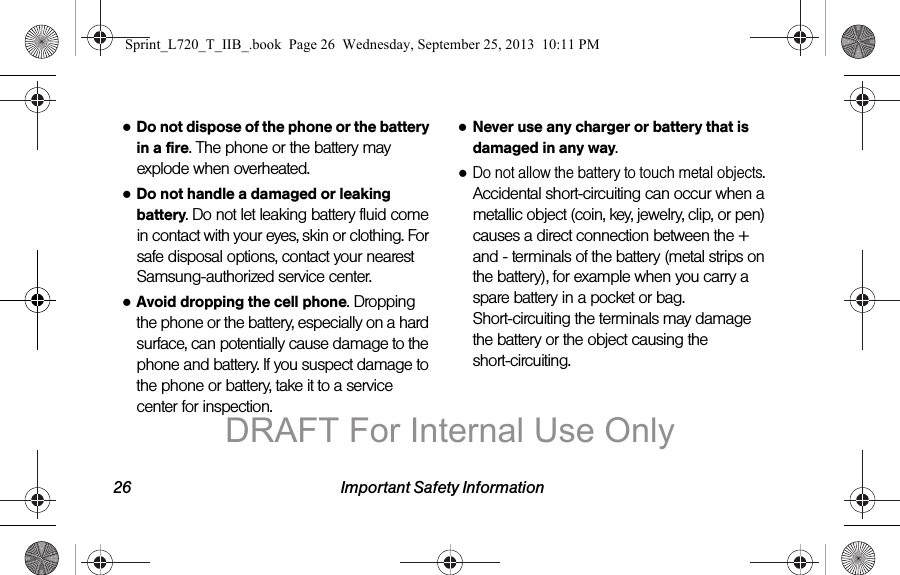 26 Important Safety Information●Do not dispose of the phone or the battery in a fire. The phone or the battery may explode when overheated.●Do not handle a damaged or leaking battery. Do not let leaking battery fluid come in contact with your eyes, skin or clothing. For safe disposal options, contact your nearest Samsung-authorized service center.●Avoid dropping the cell phone. Dropping the phone or the battery, especially on a hard surface, can potentially cause damage to the phone and battery. If you suspect damage to the phone or battery, take it to a service center for inspection.●Never use any charger or battery that is damaged in any way.●Do not allow the battery to touch metal objects. Accidental short-circuiting can occur when a metallic object (coin, key, jewelry, clip, or pen) causes a direct connection between the + and - terminals of the battery (metal strips on the battery), for example when you carry a spare battery in a pocket or bag. Short-circuiting the terminals may damage the battery or the object causing the short-circuiting.Sprint_L720_T_IIB_.book  Page 26  Wednesday, September 25, 2013  10:11 PMDRAFT For Internal Use Only