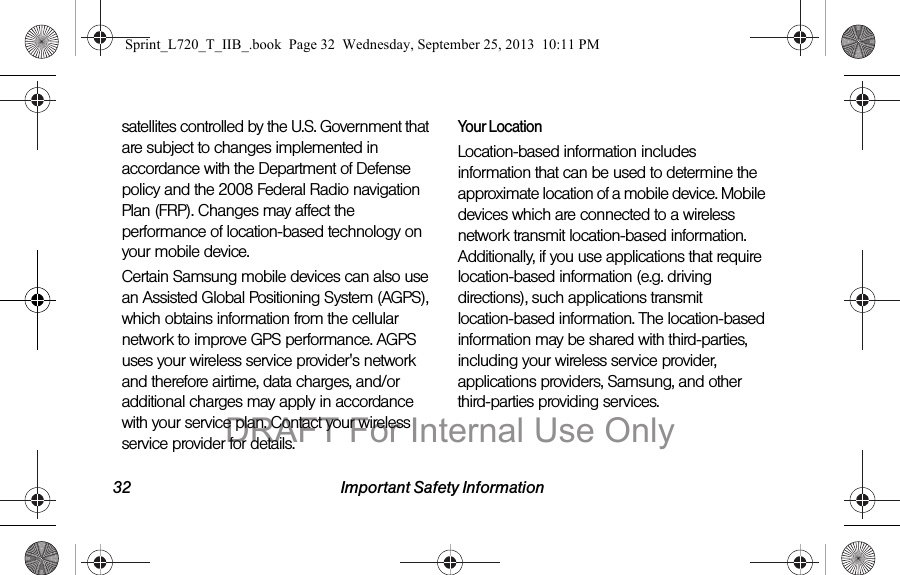 32 Important Safety Informationsatellites controlled by the U.S. Government that are subject to changes implemented in accordance with the Department of Defense policy and the 2008 Federal Radio navigation Plan (FRP). Changes may affect the performance of location-based technology on your mobile device.Certain Samsung mobile devices can also use an Assisted Global Positioning System (AGPS), which obtains information from the cellular network to improve GPS performance. AGPS uses your wireless service provider&apos;s network and therefore airtime, data charges, and/or additional charges may apply in accordance with your service plan. Contact your wireless service provider for details.Your LocationLocation-based information includes information that can be used to determine the approximate location of a mobile device. Mobile devices which are connected to a wireless network transmit location-based information. Additionally, if you use applications that require location-based information (e.g. driving directions), such applications transmit location-based information. The location-based information may be shared with third-parties, including your wireless service provider, applications providers, Samsung, and other third-parties providing services.Sprint_L720_T_IIB_.book  Page 32  Wednesday, September 25, 2013  10:11 PMDRAFT For Internal Use Only
