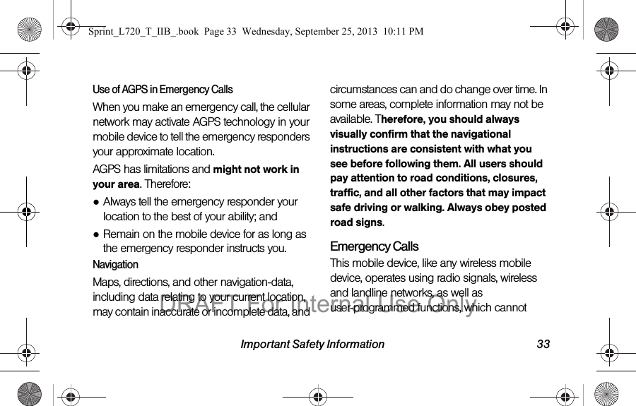 Important Safety Information 33Use of AGPS in Emergency CallsWhen you make an emergency call, the cellular network may activate AGPS technology in your mobile device to tell the emergency responders your approximate location.AGPS has limitations and might not work in your area. Therefore:●Always tell the emergency responder your location to the best of your ability; and●Remain on the mobile device for as long as the emergency responder instructs you.NavigationMaps, directions, and other navigation-data, including data relating to your current location, may contain inaccurate or incomplete data, and circumstances can and do change over time. In some areas, complete information may not be available. Therefore, you should always visually confirm that the navigational instructions are consistent with what you see before following them. All users should pay attention to road conditions, closures, traffic, and all other factors that may impact safe driving or walking. Always obey posted road signs.Emergency CallsThis mobile device, like any wireless mobile device, operates using radio signals, wireless and landline networks, as well as user-programmed functions, which cannot Sprint_L720_T_IIB_.book  Page 33  Wednesday, September 25, 2013  10:11 PMDRAFT For Internal Use Only