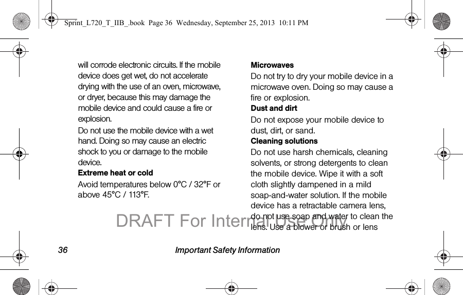 36 Important Safety Informationwill corrode electronic circuits. If the mobile device does get wet, do not accelerate drying with the use of an oven, microwave, or dryer, because this may damage the mobile device and could cause a fire or explosion. Do not use the mobile device with a wet hand. Doing so may cause an electric shock to you or damage to the mobile device.Extreme heat or coldAvoid temperatures below 0°C / 32°F or above 45°C / 113°F.MicrowavesDo not try to dry your mobile device in a microwave oven. Doing so may cause a fire or explosion.Dust and dirtDo not expose your mobile device to dust, dirt, or sand.Cleaning solutionsDo not use harsh chemicals, cleaning solvents, or strong detergents to clean the mobile device. Wipe it with a soft cloth slightly dampened in a mild soap-and-water solution. If the mobile device has a retractable camera lens, do not use soap and water to clean the lens. Use a blower or brush or lens Sprint_L720_T_IIB_.book  Page 36  Wednesday, September 25, 2013  10:11 PMDRAFT For Internal Use Only