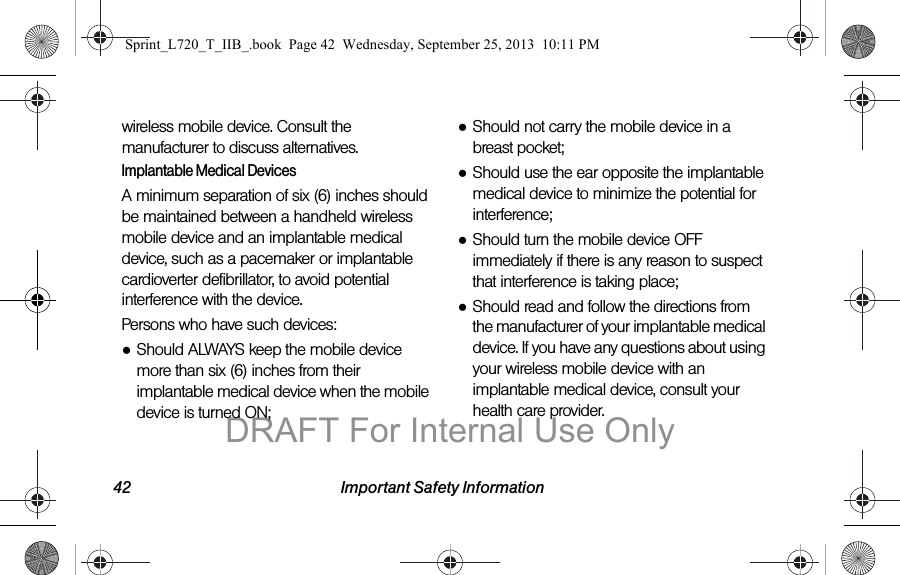 42 Important Safety Informationwireless mobile device. Consult the manufacturer to discuss alternatives.Implantable Medical DevicesA minimum separation of six (6) inches should be maintained between a handheld wireless mobile device and an implantable medical device, such as a pacemaker or implantable cardioverter defibrillator, to avoid potential interference with the device.Persons who have such devices:●Should ALWAYS keep the mobile device more than six (6) inches from their implantable medical device when the mobile device is turned ON;●Should not carry the mobile device in a breast pocket;●Should use the ear opposite the implantable medical device to minimize the potential for interference;●Should turn the mobile device OFF immediately if there is any reason to suspect that interference is taking place;●Should read and follow the directions from the manufacturer of your implantable medical device. If you have any questions about using your wireless mobile device with an implantable medical device, consult your health care provider.Sprint_L720_T_IIB_.book  Page 42  Wednesday, September 25, 2013  10:11 PMDRAFT For Internal Use Only