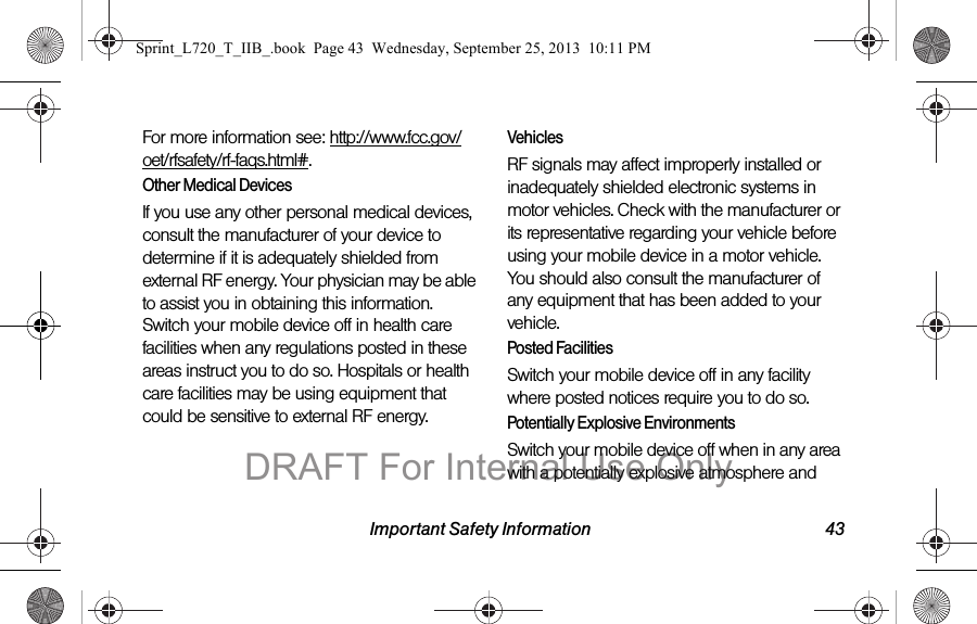 Important Safety Information 43For more information see: http://www.fcc.gov/oet/rfsafety/rf-faqs.html#.Other Medical DevicesIf you use any other personal medical devices, consult the manufacturer of your device to determine if it is adequately shielded from external RF energy. Your physician may be able to assist you in obtaining this information. Switch your mobile device off in health care facilities when any regulations posted in these areas instruct you to do so. Hospitals or health care facilities may be using equipment that could be sensitive to external RF energy.VehiclesRF signals may affect improperly installed or inadequately shielded electronic systems in motor vehicles. Check with the manufacturer or its representative regarding your vehicle before using your mobile device in a motor vehicle. You should also consult the manufacturer of any equipment that has been added to your vehicle.Posted FacilitiesSwitch your mobile device off in any facility where posted notices require you to do so.Potentially Explosive EnvironmentsSwitch your mobile device off when in any area with a potentially explosive atmosphere and Sprint_L720_T_IIB_.book  Page 43  Wednesday, September 25, 2013  10:11 PMDRAFT For Internal Use Only
